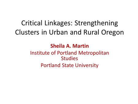 Critical Linkages: Strengthening Clusters in Urban and Rural Oregon Sheila A. Martin Institute of Portland Metropolitan Studies Portland State University.