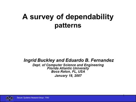 Secure Systems Research Group - FAU 1 A survey of dependability patterns Ingrid Buckley and Eduardo B. Fernandez Dept. of Computer Science and Engineering.