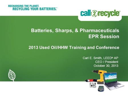 © 2013 Call2Recycle, Inc. Page 1 Batteries, Sharps, & Pharmaceuticals EPR Session 2013 Used Oil/HHW Training and Conference Carl E. Smith, LEED ® AP CEO.