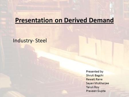 Presentation on Derived Demand Industry- Steel Presented by Shruti Bagchi Rewati Rane Sayan Mukherjee Tarun Roy Praveen Gupta.