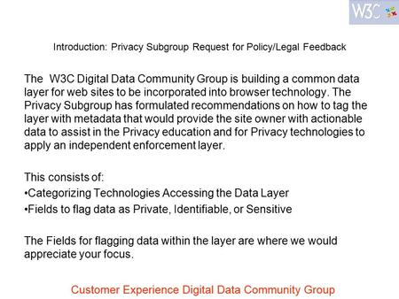 Introduction: Privacy Subgroup Request for Policy/Legal Feedback The W3C Digital Data Community Group is building a common data layer for web sites to.