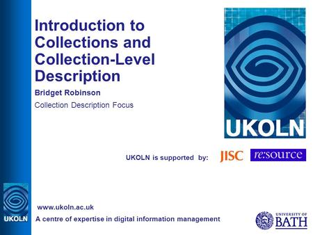 UKOLN is supported by: Introduction to Collections and Collection-Level Description Bridget Robinson Collection Description Focus A centre of expertise.