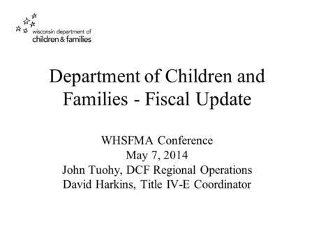 Department of Children and Families - Fiscal Update WHSFMA Conference May 7, 2014 John Tuohy, DCF Regional Operations David Harkins, Title IV-E Coordinator.