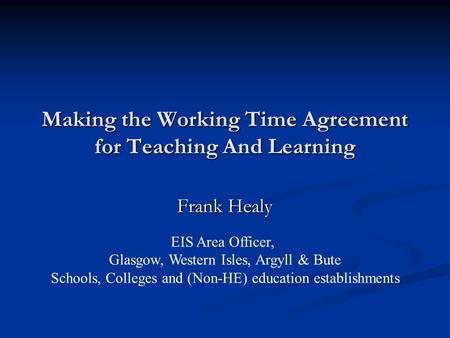 Making the Working Time Agreement for Teaching And Learning Frank Healy EIS Area Officer, Glasgow, Western Isles, Argyll & Bute Schools, Colleges and (Non-HE)