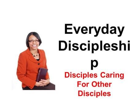 Everyday Discipleshi p Disciples Caring For Other Disciples.