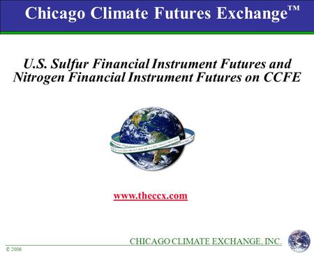 CHICAGO CLIMATE EXCHANGE, INC. © 2006 Chicago Climate Futures Exchange ™ www.theccx.com U.S. Sulfur Financial Instrument Futures and Nitrogen Financial.