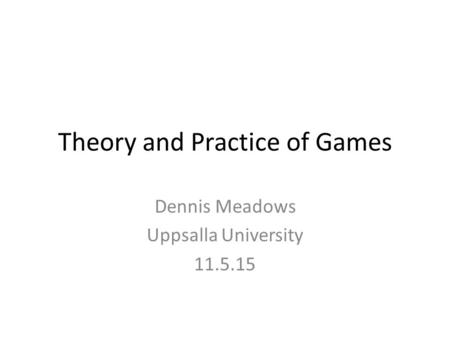 Theory and Practice of Games Dennis Meadows Uppsalla University 11.5.15.