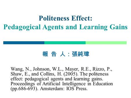 1 Politeness Effect: Pedagogical Agents and Learning Gains 報 告 人：張純瑋 Wang, N., Johnson, W.L., Mayer, R.E., Rizzo, P., Shaw, E., and Collins, H. (2005).