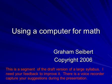 Using a computer for math Graham Seibert Copyright 2006 This is a segment of the draft version of a large syllabus. I need your feedback to improve it.