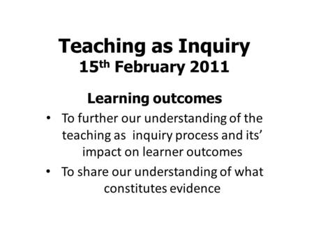 Teaching as Inquiry 15 th February 2011 Learning outcomes To further our understanding of the teaching as inquiry process and its’ impact on learner outcomes.