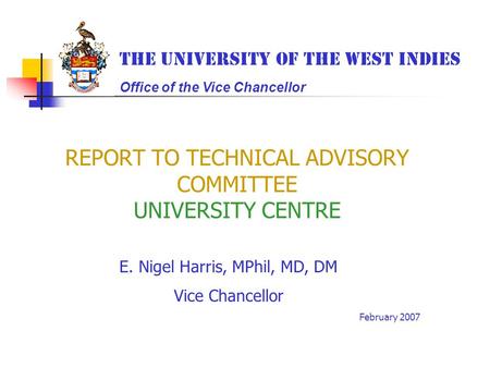 REPORT TO TECHNICAL ADVISORY COMMITTEE UNIVERSITY CENTRE E. Nigel Harris, MPhil, MD, DM Vice Chancellor February 2007 The University of the West Indies.