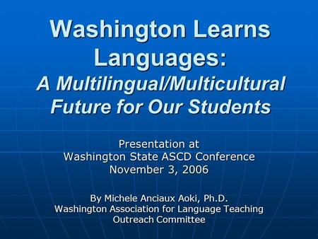 Washington Learns Languages: A Multilingual/Multicultural Future for Our Students Presentation at Washington State ASCD Conference November 3, 2006 By.