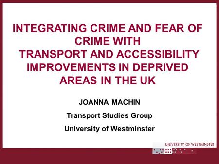 INTEGRATING CRIME AND FEAR OF CRIME WITH TRANSPORT AND ACCESSIBILITY IMPROVEMENTS IN DEPRIVED AREAS IN THE UK JOANNA MACHIN Transport Studies Group University.