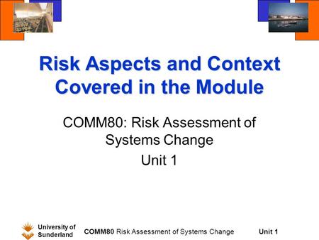 Unit 1 University of Sunderland COMM80 Risk Assessment of Systems Change Risk Aspects and Context Covered in the Module COMM80: Risk Assessment of Systems.