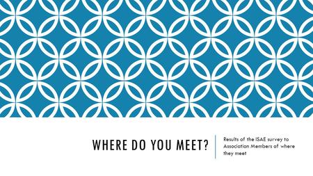 WHERE DO YOU MEET? Results of the ISAE survey to Association Members of where they meet.