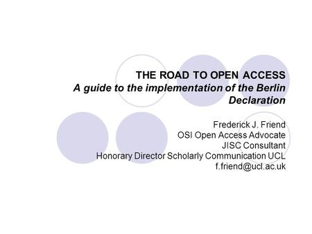 THE ROAD TO OPEN ACCESS A guide to the implementation of the Berlin Declaration Frederick J. Friend OSI Open Access Advocate JISC Consultant Honorary Director.