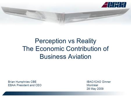 Perception vs Reality The Economic Contribution of Business Aviation Brian Humphries CBEIBAC/ICAO Dinner EBAA President and CEOMontréal 28 May 2009.