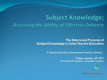 The Nature and Purpose of Subject Knowledge in Initial Teacher Education A Teacher Education Advancement Network Seminar Friday, January 14 th 2011 University.