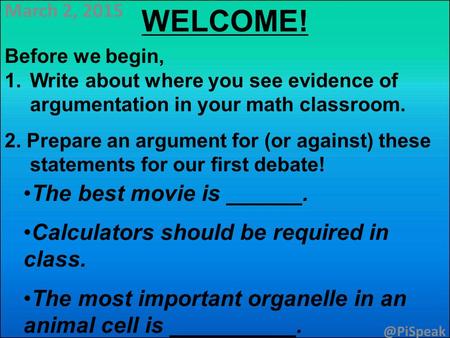 March 2, 2015 WELCOME! Before we begin, 1.Write about where you see evidence of argumentation in your math classroom. 2. Prepare an argument for (or against)