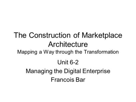 The Construction of Marketplace Architecture Mapping a Way through the Transformation Unit 6-2 Managing the Digital Enterprise Francois Bar.