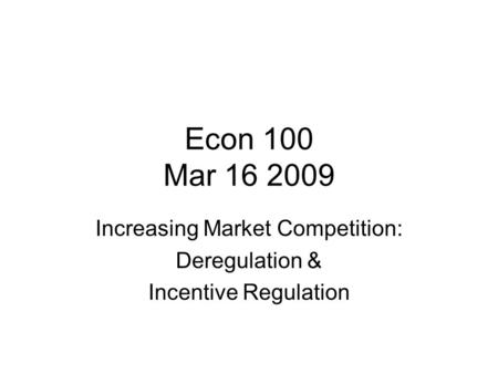 Econ 100 Mar 16 2009 Increasing Market Competition: Deregulation & Incentive Regulation.