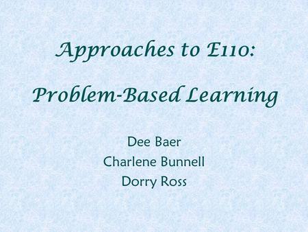 Approaches to E110: Problem-Based Learning Dee Baer Charlene Bunnell Dorry Ross.