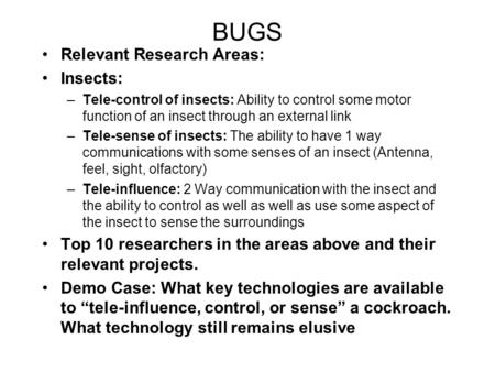 BUGS Relevant Research Areas: Insects: –Tele-control of insects: Ability to control some motor function of an insect through an external link –Tele-sense.