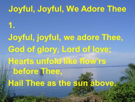 Joyful, Joyful, We Adore Thee 1. Joyful, joyful, we adore Thee, God of glory, Lord of love; Hearts unfold like flow’rs before Thee, Hail Thee as the sun.