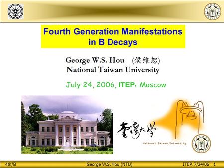 4th / B George W.S. Hou (NTU) ITEP, 7/24/06 1 Fourth Generation Manifestations in B Decays July 24, 2006, ITEP, Moscow.