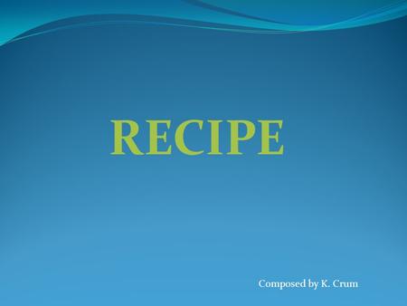 RECIPE Composed by K. Crum Discuss: What would it be like if there were no titles on recipes? What if recipes were only shared by word of mouth? What.