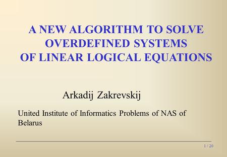 1 / 20 Arkadij Zakrevskij United Institute of Informatics Problems of NAS of Belarus A NEW ALGORITHM TO SOLVE OVERDEFINED SYSTEMS OF LINEAR LOGICAL EQUATIONS.