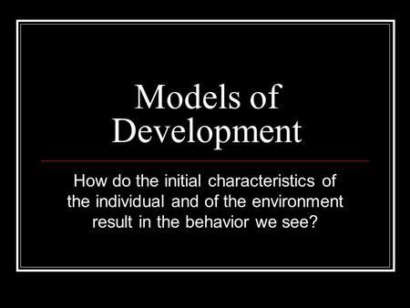 Models of Development How do the initial characteristics of the individual and of the environment result in the behavior we see?