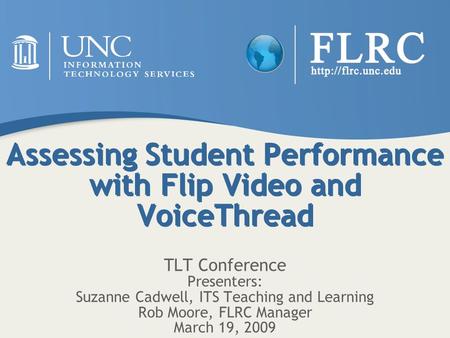 Assessing Student Performance with Flip Video and VoiceThread TLT Conference Presenters: Suzanne Cadwell, ITS Teaching and Learning Rob Moore, FLRC Manager.