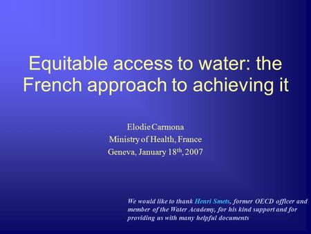 Equitable access to water: the French approach to achieving it Elodie Carmona Ministry of Health, France Geneva, January 18 th, 2007 We would like to thank.