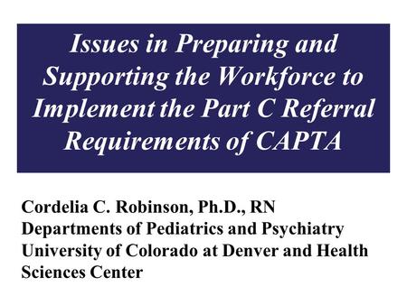 1 Issues in Preparing and Supporting the Workforce to Implement the Part C Referral Requirements of CAPTA Cordelia C. Robinson, Ph.D., RN Departments of.