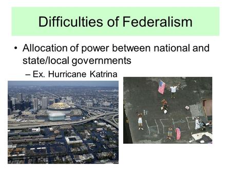 Difficulties of Federalism Allocation of power between national and state/local governments –Ex. Hurricane Katrina.