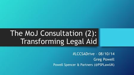 The MoJ Consultation (2): Transforming Legal Aid #LCCSADrive – 08/10/14 Greg Powell Powell Spencer & Partners