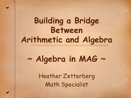 Building a Bridge Between Arithmetic and Algebra ~ Algebra in MAG ~ Heather Zetterberg Math Specialist.