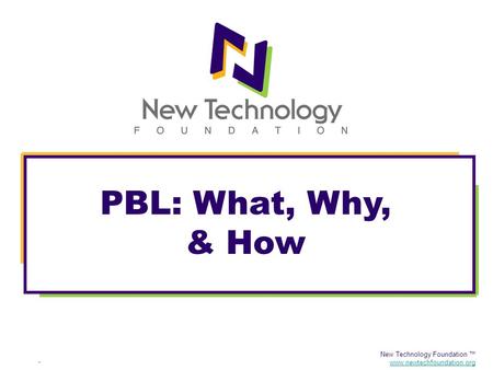 New Technology Foundation ™ www.newtechfoundation.org PBL: What, Why, & How.