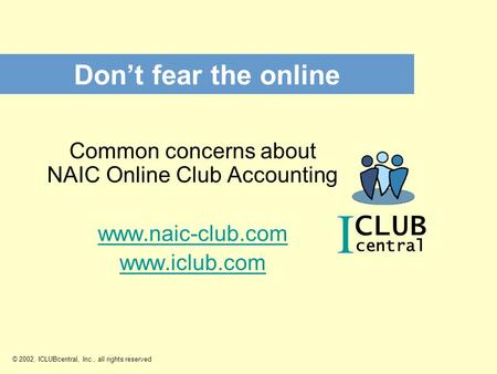 I CLUB central Don’t fear the online © 2002, ICLUBcentral, Inc., all rights reserved Common concerns about NAIC Online Club Accounting www.naic-club.com.