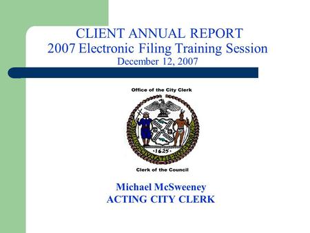 CLIENT ANNUAL REPORT 2007 Electronic Filing Training Session December 12, 2007 Michael McSweeney ACTING CITY CLERK.