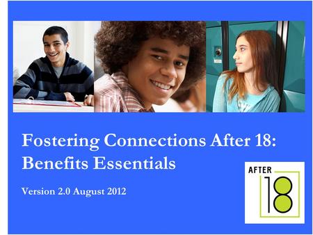 1 Fostering Connections After 18: Benefits Essentials Version 2.0 August 2012.