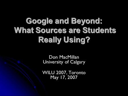 Google and Beyond: What Sources are Students Really Using? Don MacMillan University of Calgary WILU 2007, Toronto May 17, 2007.