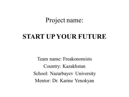 Project name: START UP YOUR FUTURE Team name: Freakonomists Country: Kazakhstan School: Nazarbayev University Mentor: Dr. Karine Yenokyan.