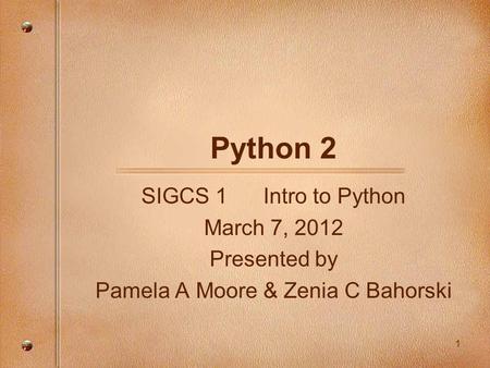 Python 2 SIGCS 1 Intro to Python March 7, 2012 Presented by Pamela A Moore & Zenia C Bahorski 1.