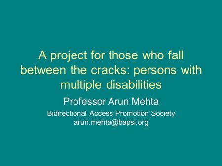 A project for those who fall between the cracks: persons with multiple disabilities Professor Arun Mehta Bidirectional Access Promotion Society