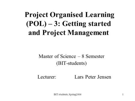 BIT students, Spring20061 Project Organised Learning (POL) – 3: Getting started and Project Management Master of Science – 8 Semester (BIT-students) Lecturer: