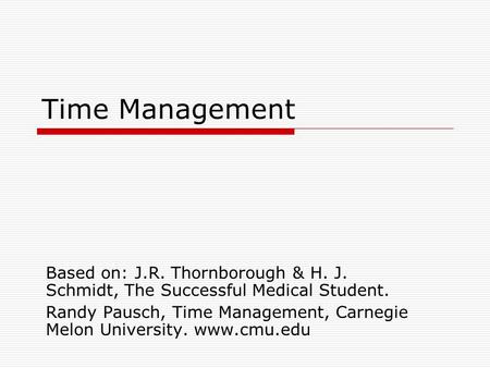 Time Management Based on: J.R. Thornborough & H. J. Schmidt, The Successful Medical Student. Randy Pausch, Time Management, Carnegie Melon University.