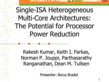 1 Single-ISA Heterogeneous Multi-Core Architectures: The Potential for Processor Power Reduction Rakesh Kumar, Keith I. Farkas, Norman P. Jouppi, Parthasarathy.