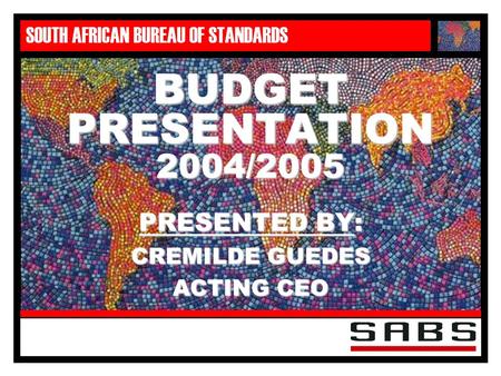 SOUTH AFRICAN BUREAU OF STANDARDS BUDGET PRESENTATION 2004/2005 PRESENTED BY: CREMILDE GUEDES ACTING CEO.